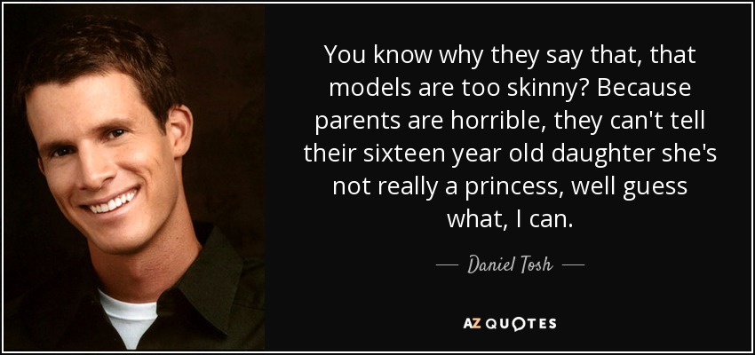 You know why they say that, that models are too skinny? Because parents are horrible, they can't tell their sixteen year old daughter she's not really a princess, well guess what, I can. - Daniel Tosh