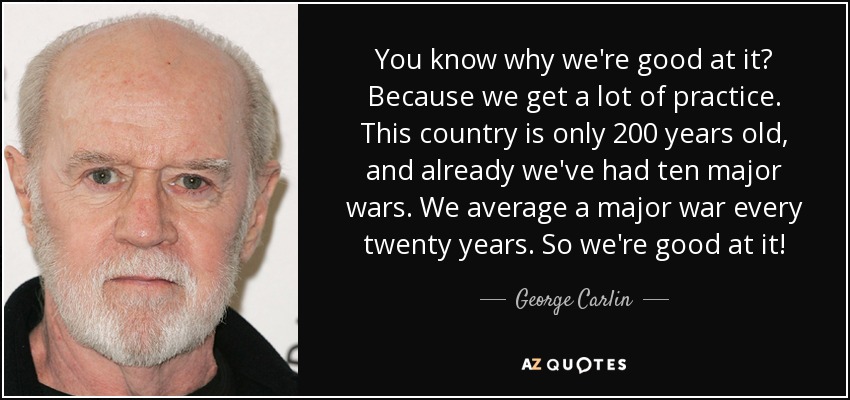 You know why we're good at it? Because we get a lot of practice. This country is only 200 years old, and already we've had ten major wars. We average a major war every twenty years. So we're good at it! - George Carlin