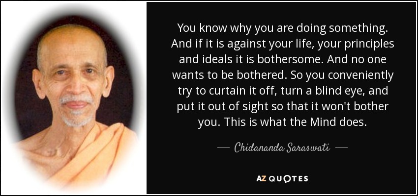 You know why you are doing something. And if it is against your life, your principles and ideals it is bothersome. And no one wants to be bothered. So you conveniently try to curtain it off, turn a blind eye, and put it out of sight so that it won't bother you. This is what the Mind does. - Chidananda Saraswati