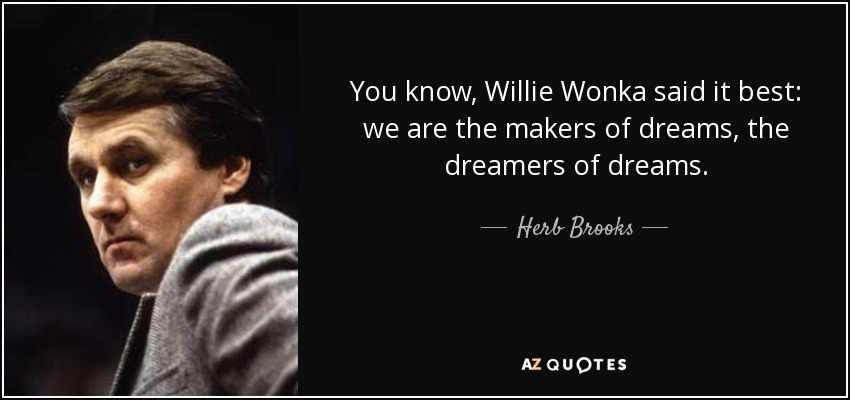 You know, Willie Wonka said it best: we are the makers of dreams, the dreamers of dreams. - Herb Brooks