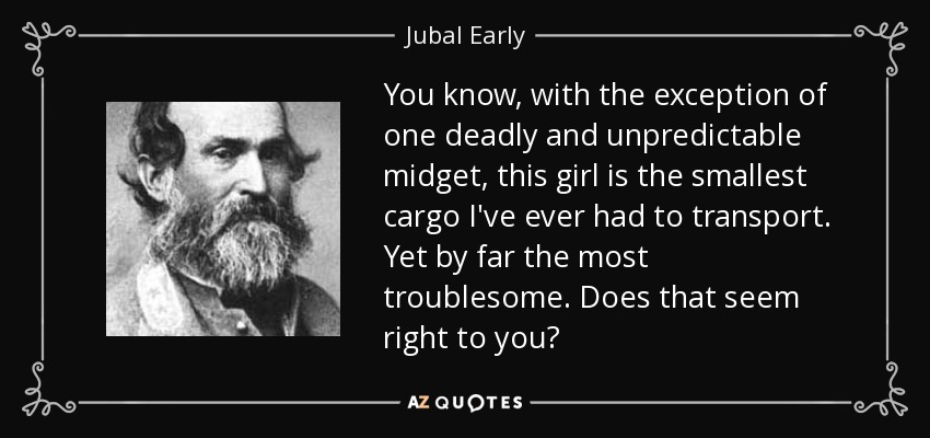 You know, with the exception of one deadly and unpredictable midget, this girl is the smallest cargo I've ever had to transport. Yet by far the most troublesome. Does that seem right to you? - Jubal Early