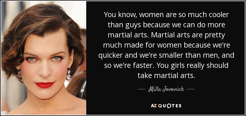 You know, women are so much cooler than guys because we can do more martial arts. Martial arts are pretty much made for women because we're quicker and we're smaller than men, and so we're faster. You girls really should take martial arts. - Milla Jovovich