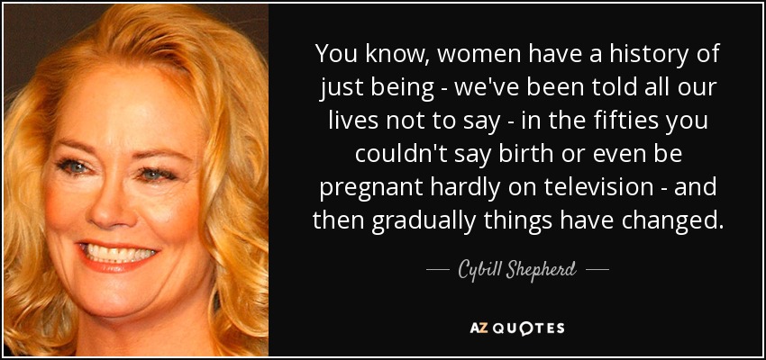 You know, women have a history of just being - we've been told all our lives not to say - in the fifties you couldn't say birth or even be pregnant hardly on television - and then gradually things have changed. - Cybill Shepherd