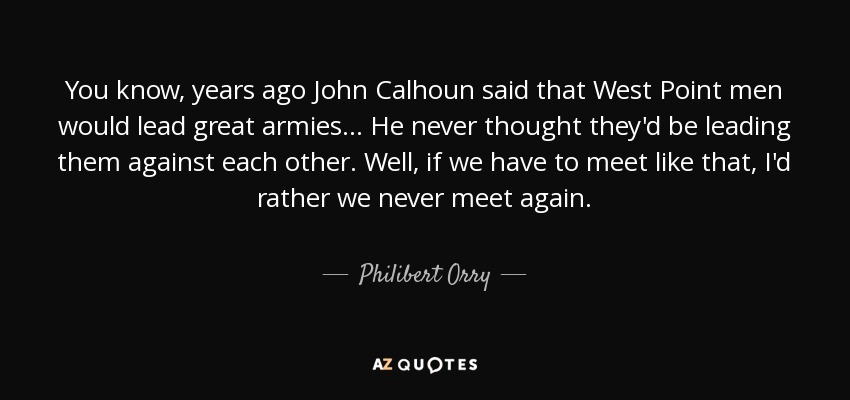 You know, years ago John Calhoun said that West Point men would lead great armies... He never thought they'd be leading them against each other. Well, if we have to meet like that, I'd rather we never meet again. - Philibert Orry