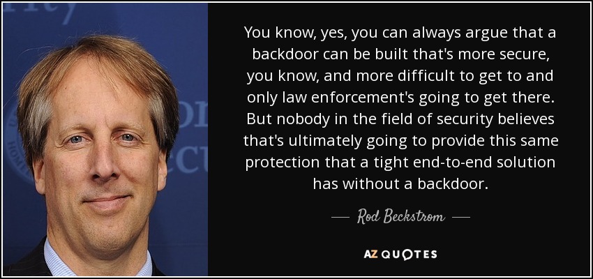 You know, yes, you can always argue that a backdoor can be built that's more secure, you know, and more difficult to get to and only law enforcement's going to get there. But nobody in the field of security believes that's ultimately going to provide this same protection that a tight end-to-end solution has without a backdoor. - Rod Beckstrom