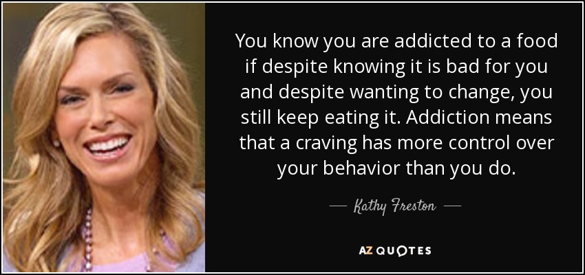 You know you are addicted to a food if despite knowing it is bad for you and despite wanting to change, you still keep eating it. Addiction means that a craving has more control over your behavior than you do. - Kathy Freston