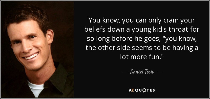 You know, you can only cram your beliefs down a young kid's throat for so long before he goes, 
