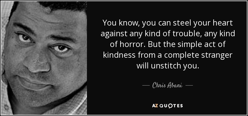 You know, you can steel your heart against any kind of trouble, any kind of horror. But the simple act of kindness from a complete stranger will unstitch you. - Chris Abani