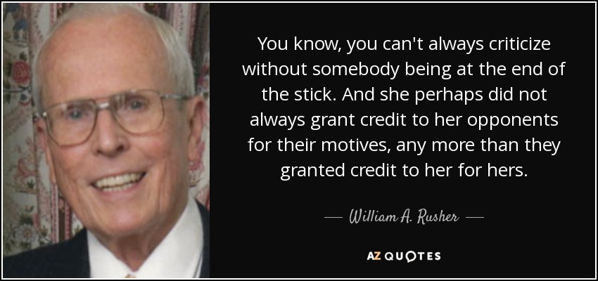You know, you can't always criticize without somebody being at the end of the stick. And she perhaps did not always grant credit to her opponents for their motives, any more than they granted credit to her for hers. - William A. Rusher