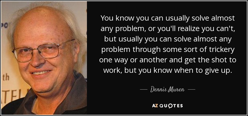 You know you can usually solve almost any problem, or you'll realize you can't, but usually you can solve almost any problem through some sort of trickery one way or another and get the shot to work, but you know when to give up. - Dennis Muren