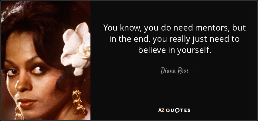 You know, you do need mentors, but in the end, you really just need to believe in yourself. - Diana Ross