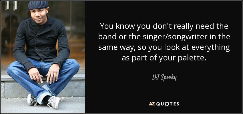 You know you don't really need the band or the singer/songwriter in the same way, so you look at everything as part of your palette. - DJ Spooky