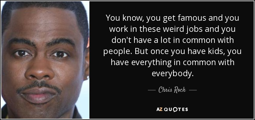You know, you get famous and you work in these weird jobs and you don't have a lot in common with people. But once you have kids, you have everything in common with everybody. - Chris Rock