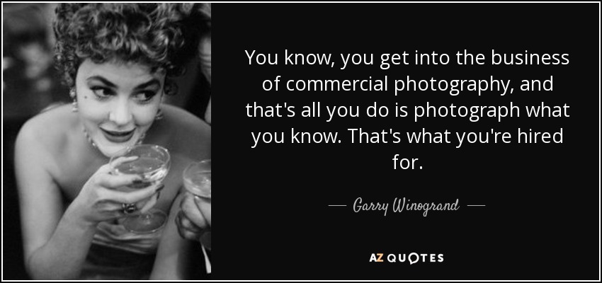 You know, you get into the business of commercial photography, and that's all you do is photograph what you know. That's what you're hired for. - Garry Winogrand