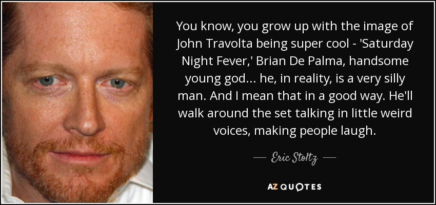 You know, you grow up with the image of John Travolta being super cool - 'Saturday Night Fever,' Brian De Palma, handsome young god... he, in reality, is a very silly man. And I mean that in a good way. He'll walk around the set talking in little weird voices, making people laugh. - Eric Stoltz