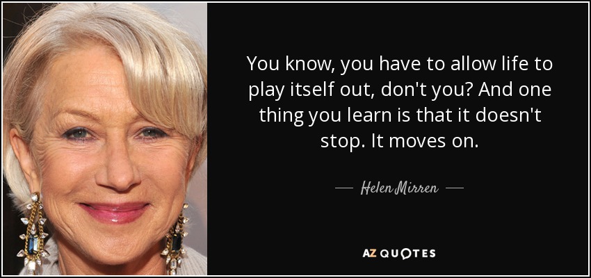 You know, you have to allow life to play itself out, don't you? And one thing you learn is that it doesn't stop. It moves on. - Helen Mirren