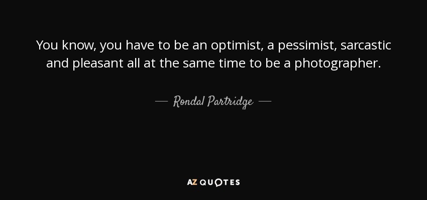 You know, you have to be an optimist, a pessimist, sarcastic and pleasant all at the same time to be a photographer. - Rondal Partridge