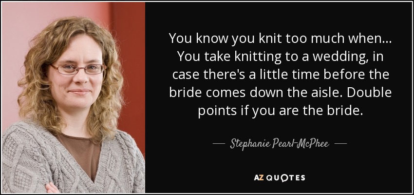 You know you knit too much when ... You take knitting to a wedding, in case there's a little time before the bride comes down the aisle. Double points if you are the bride. - Stephanie Pearl-McPhee