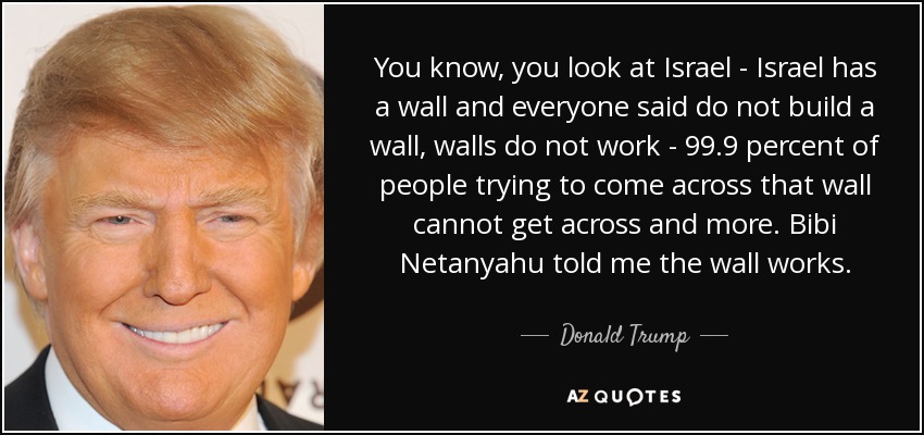 You know, you look at Israel - Israel has a wall and everyone said do not build a wall, walls do not work - 99.9 percent of people trying to come across that wall cannot get across and more. Bibi Netanyahu told me the wall works. - Donald Trump