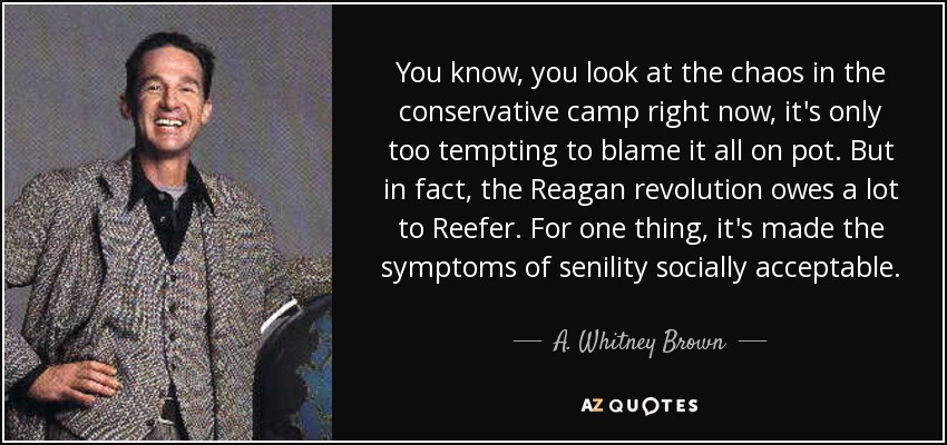 You know, you look at the chaos in the conservative camp right now, it's only too tempting to blame it all on pot. But in fact, the Reagan revolution owes a lot to Reefer. For one thing, it's made the symptoms of senility socially acceptable. - A. Whitney Brown