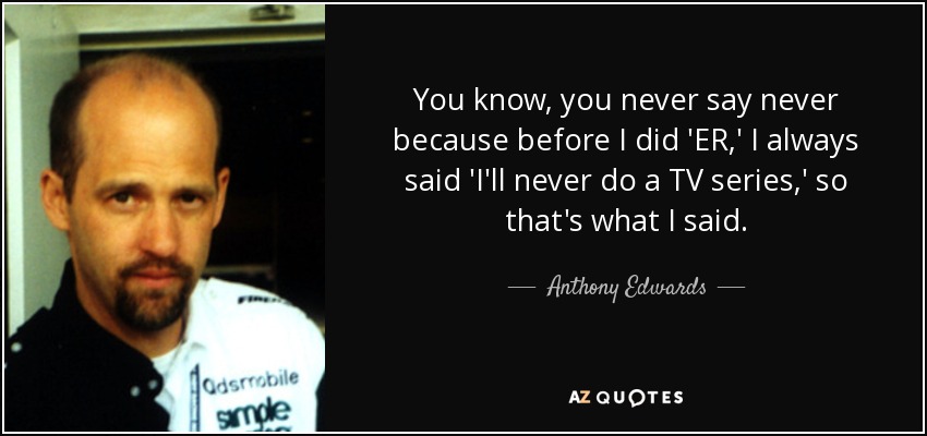 You know, you never say never because before I did 'ER,' I always said 'I'll never do a TV series,' so that's what I said. - Anthony Edwards