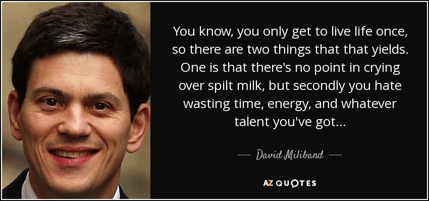You know, you only get to live life once, so there are two things that that yields. One is that there's no point in crying over spilt milk, but secondly you hate wasting time, energy, and whatever talent you've got... - David Miliband