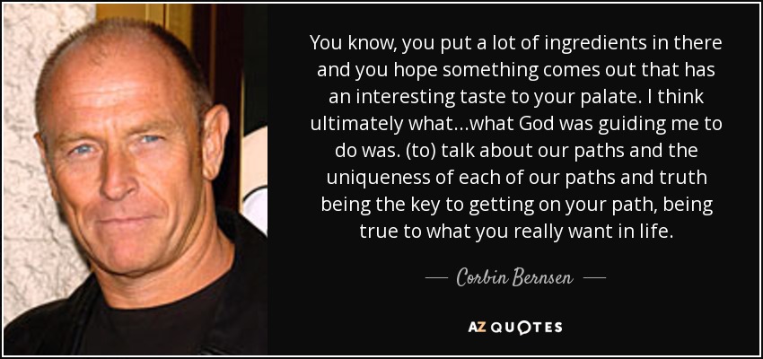 You know, you put a lot of ingredients in there and you hope something comes out that has an interesting taste to your palate. I think ultimately what...what God was guiding me to do was. (to) talk about our paths and the uniqueness of each of our paths and truth being the key to getting on your path, being true to what you really want in life. - Corbin Bernsen