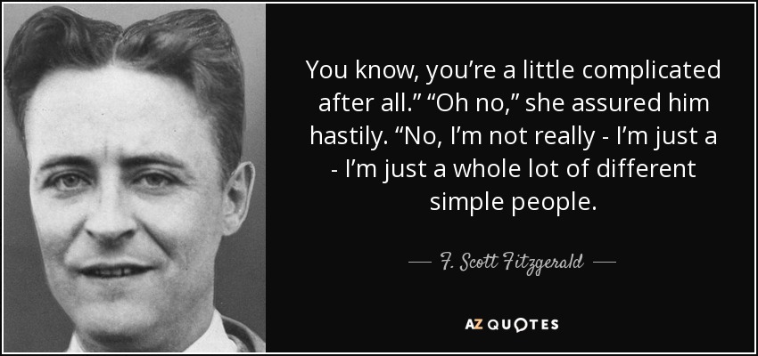 You know, you’re a little complicated after all.” “Oh no,” she assured him hastily. “No, I’m not really - I’m just a - I’m just a whole lot of different simple people. - F. Scott Fitzgerald