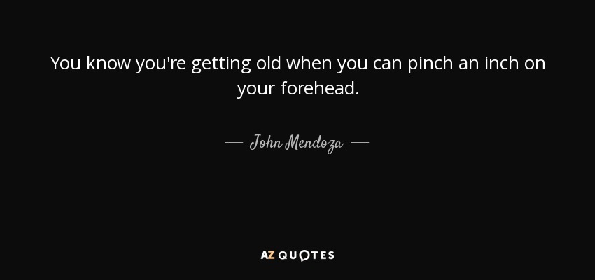 You know you're getting old when you can pinch an inch on your forehead. - John Mendoza
