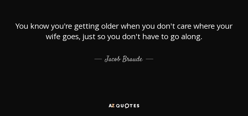 You know you're getting older when you don't care where your wife goes, just so you don't have to go along. - Jacob Braude