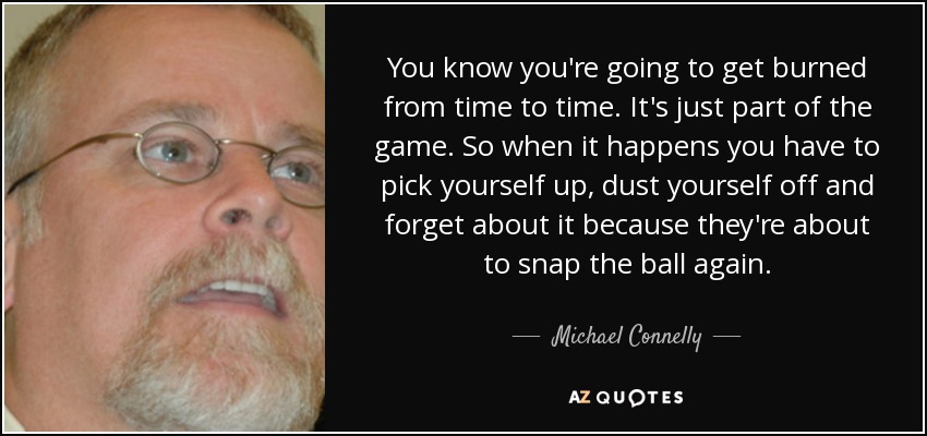 You know you're going to get burned from time to time. It's just part of the game. So when it happens you have to pick yourself up, dust yourself off and forget about it because they're about to snap the ball again. - Michael Connelly