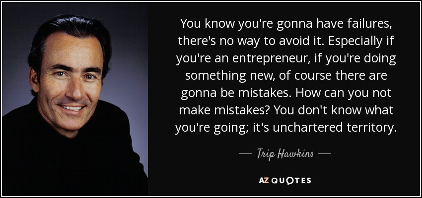 You know you're gonna have failures, there's no way to avoid it. Especially if you're an entrepreneur, if you're doing something new, of course there are gonna be mistakes. How can you not make mistakes? You don't know what you're going; it's unchartered territory. - Trip Hawkins