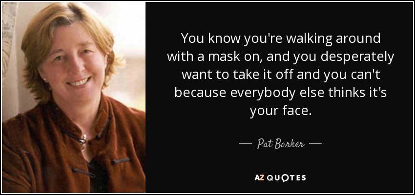 You know you're walking around with a mask on, and you desperately want to take it off and you can't because everybody else thinks it's your face. - Pat Barker