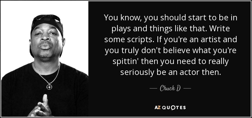 You know, you should start to be in plays and things like that. Write some scripts. If you're an artist and you truly don't believe what you're spittin' then you need to really seriously be an actor then. - Chuck D