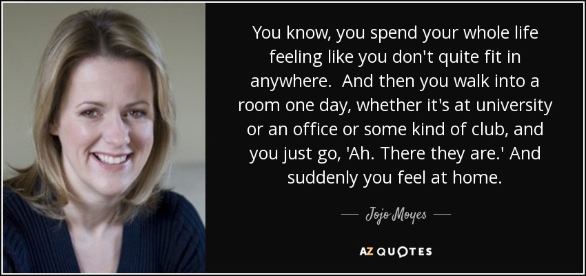 You know, you spend your whole life feeling like you don't quite fit in anywhere. And then you walk into a room one day, whether it's at university or an office or some kind of club, and you just go, 'Ah. There they are.' And suddenly you feel at home. - Jojo Moyes