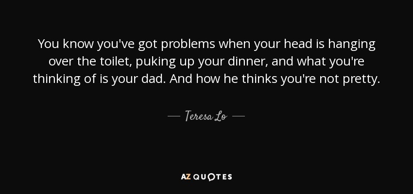 You know you've got problems when your head is hanging over the toilet, puking up your dinner, and what you're thinking of is your dad. And how he thinks you're not pretty. - Teresa Lo