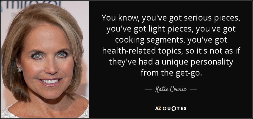 You know, you've got serious pieces, you've got light pieces, you've got cooking segments, you've got health-related topics, so it's not as if they've had a unique personality from the get-go. - Katie Couric