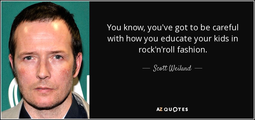 You know, you've got to be careful with how you educate your kids in rock'n'roll fashion. - Scott Weiland