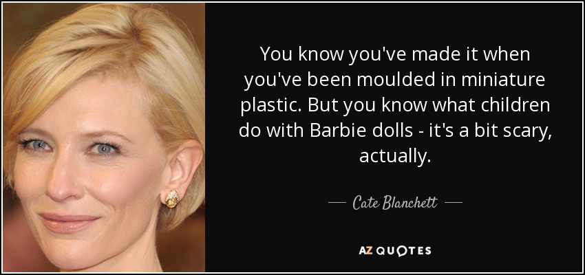 You know you've made it when you've been moulded in miniature plastic. But you know what children do with Barbie dolls - it's a bit scary, actually. - Cate Blanchett