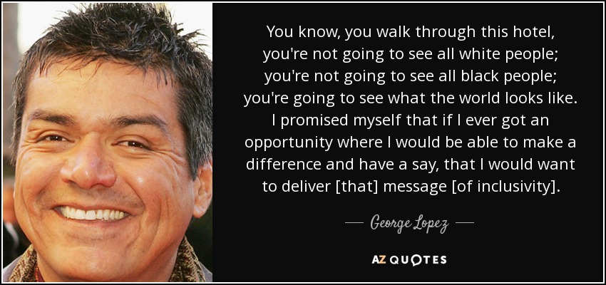 You know, you walk through this hotel, you're not going to see all white people; you're not going to see all black people; you're going to see what the world looks like. I promised myself that if I ever got an opportunity where I would be able to make a difference and have a say, that I would want to deliver [that] message [of inclusivity]. - George Lopez