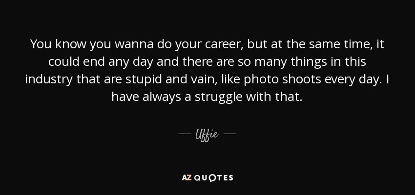 You know you wanna do your career, but at the same time, it could end any day and there are so many things in this industry that are stupid and vain, like photo shoots every day. I have always a struggle with that. - Uffie