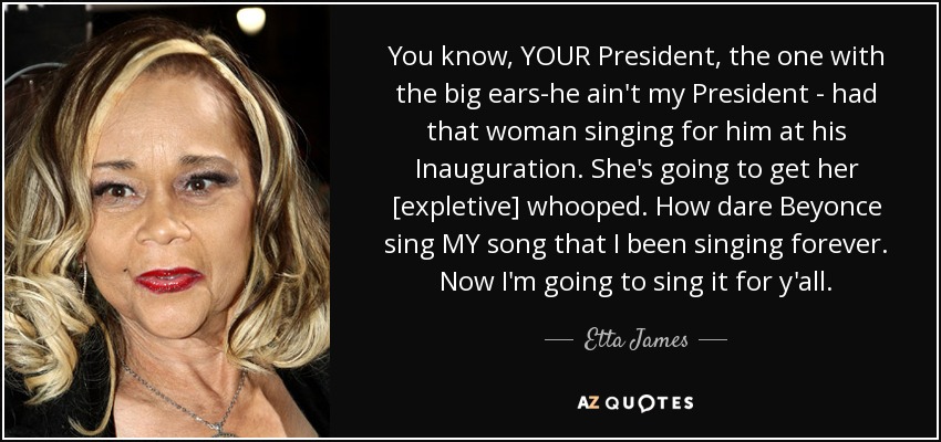 You know, YOUR President, the one with the big ears-he ain't my President - had that woman singing for him at his Inauguration. She's going to get her [expletive] whooped. How dare Beyonce sing MY song that I been singing forever. Now I'm going to sing it for y'all. - Etta James