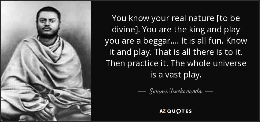 You know your real nature [to be divine]. You are the king and play you are a beggar. . . . It is all fun. Know it and play. That is all there is to it. Then practice it. The whole universe is a vast play. - Swami Vivekananda