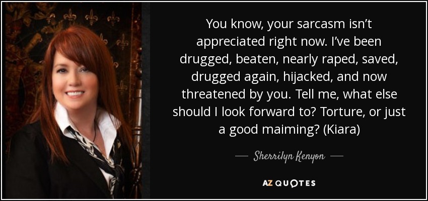 You know, your sarcasm isn’t appreciated right now. I’ve been drugged, beaten, nearly raped, saved, drugged again, hijacked, and now threatened by you. Tell me, what else should I look forward to? Torture, or just a good maiming? (Kiara) - Sherrilyn Kenyon