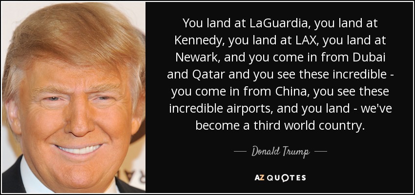 You land at LaGuardia, you land at Kennedy, you land at LAX, you land at Newark, and you come in from Dubai and Qatar and you see these incredible - you come in from China, you see these incredible airports, and you land - we've become a third world country. - Donald Trump