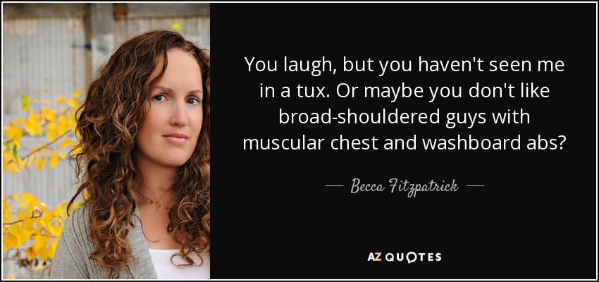 You laugh, but you haven't seen me in a tux. Or maybe you don't like broad-shouldered guys with muscular chest and washboard abs? - Becca Fitzpatrick