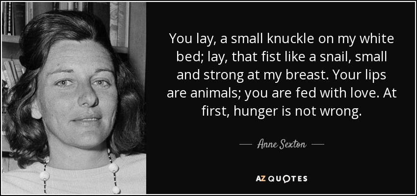 You lay, a small knuckle on my white bed; lay, that fist like a snail, small and strong at my breast. Your lips are animals; you are fed with love. At first, hunger is not wrong. - Anne Sexton