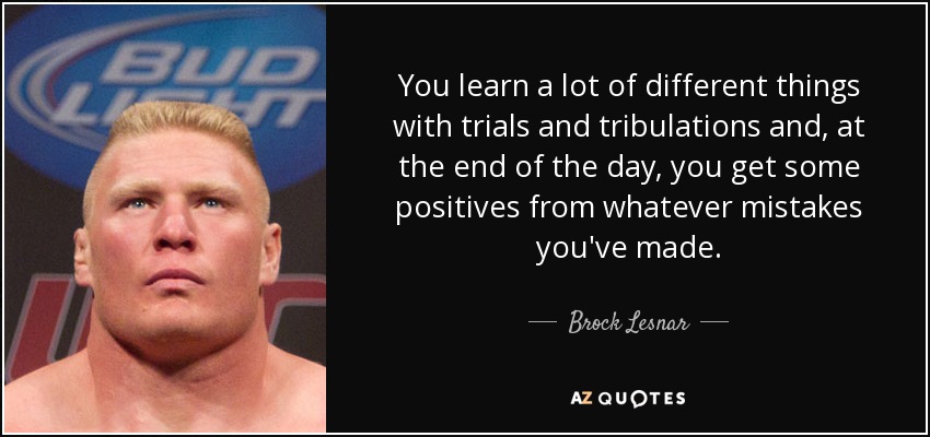 You learn a lot of different things with trials and tribulations and, at the end of the day, you get some positives from whatever mistakes you've made. - Brock Lesnar