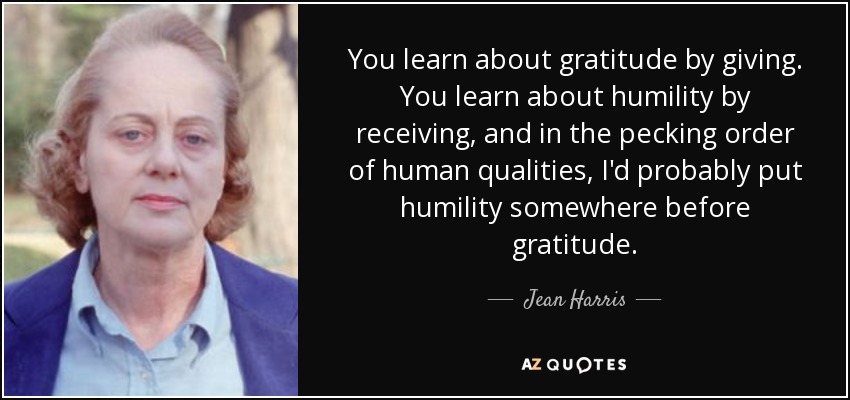 You learn about gratitude by giving. You learn about humility by receiving, and in the pecking order of human qualities, I'd probably put humility somewhere before gratitude. - Jean Harris