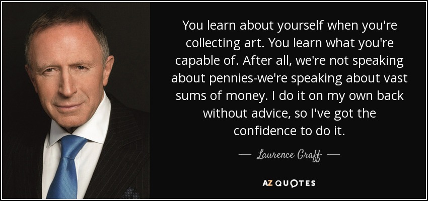 You learn about yourself when you're collecting art. You learn what you're capable of. After all, we're not speaking about pennies-we're speaking about vast sums of money. I do it on my own back without advice, so I've got the confidence to do it. - Laurence Graff